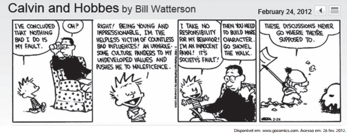 tirinha Calvin and Hobbes, de Bill Watterson, publicada em 24 de fevereiro de 2012, em quatro quadros. Quadro 1 — Calvin, ao pai que lê o jornal na poltrona: "I've concluded that nothing bad I do is my fault." O pai: "Oh?" Quadro 2 — Calvin: "Right! Being young and impressionable, I'm the helpless victim of countless bad influences! An unwholesome culture panders to my undeveloped values and pushes me to maleficence." Quadro 3 — Calvin: "I take no responsibility for my behavior! I'm an innocent pawn! It's society's fault!" O pai: "Then you need to build more character. Go shovel the walk." Quadro 4 — Calvin, do lado de fora, com a pá na neve, para Haroldo: "These discussions never go where they're supposed to."