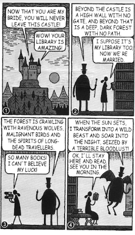 tirinha de Tom Gauld em quatro quadros, no traço de xilogravura. Quadro 1 — um castelo sombrio no alto de uma montanha; o noivo, de cartola, diz à noiva: "Now that you are my bride, you will never leave this castle!" Ela responde: "Wow! Your library is amazing!" Quadro 2 — os dois diante das estantes; ele: "Beyond the castle is a high wall with no gate, and beyond that is a deep, dark forest with no path." Ela: "I suppose it's my library too, now we're married." Quadro 3 — ele: "The forest is crawling with ravenous wolves, malignant birds and the spirits of long-dead travellers." Ela, já com uma pilha de livros nos braços: "So many books! I can't believe my luck!" Quadro 4 — ele se transforma numa criatura alada: "When the sun sets, I transform into a wild beast and soar into the night, seized by a terrible bloodlust!" Ela, sentada e lendo: "OK. I'll stay here and read. See you in the morning."