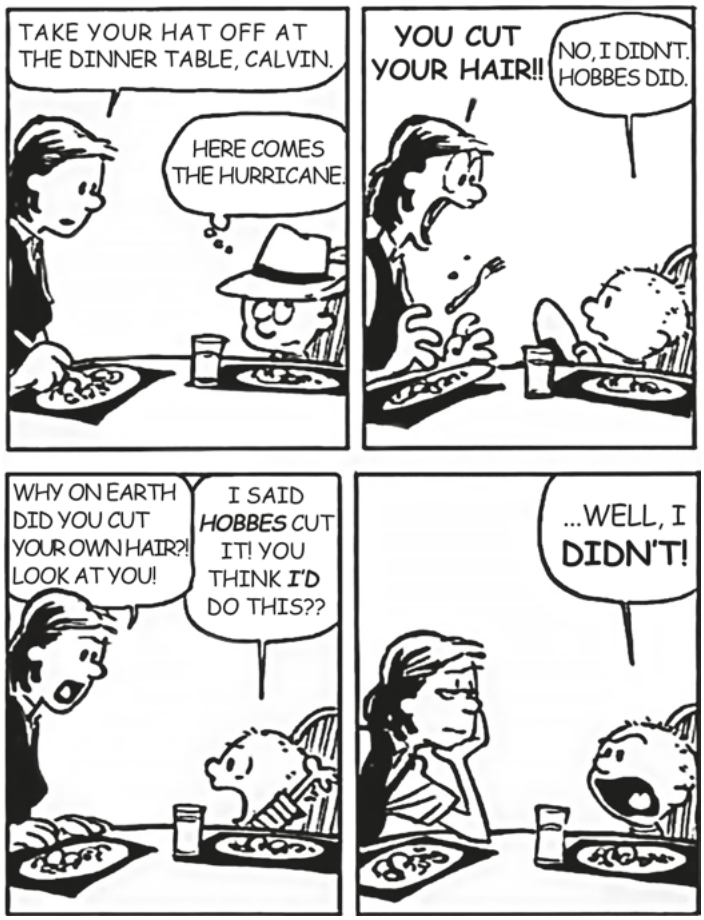tirinha Calvin and Hobbes, de Bill Watterson, em quatro quadros. Quadro 1 — à mesa do jantar, a mãe diz: "Take your hat off at the dinner table, Calvin." Calvin, de chapéu, pensa: "Here comes the hurricane." Quadro 2 — a mãe, ao ver o cabelo do menino, grita: "You cut your hair!!" Calvin: "No, I didn't. Hobbes did." Quadro 3 — a mãe: "Why on earth did you cut your own hair?! Look at you!" Calvin: "I said Hobbes cut it! You think I'd do this??" Quadro 4 — a mãe, furiosa, olha para Calvin, que responde apenas: "...Well, I didn't!"
